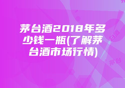 茅台酒2018年多少钱一瓶(了解茅台酒市场行情)