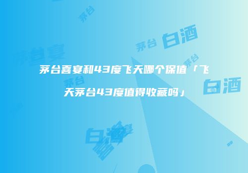 茅台喜宴和43度飞天哪个保值「飞天茅台43度值得收藏吗」