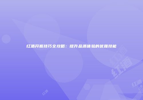 红酒开瓶技巧全攻略：提升品酒体验的优雅技能