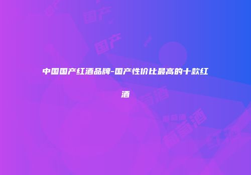 中国国产红酒品牌-国产性价比最高的十款红酒