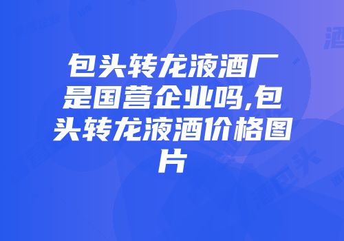 包头转龙液酒厂是国营企业吗,包头转龙液酒价格图片