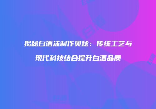 揭秘白酒沫制作奥秘：传统工艺与现代科技结合提升白酒品质