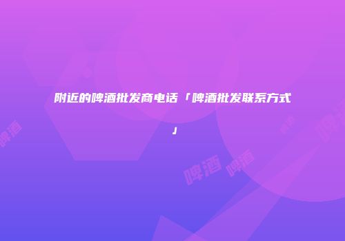 附近的啤酒批发商电话「啤酒批发联系方式」