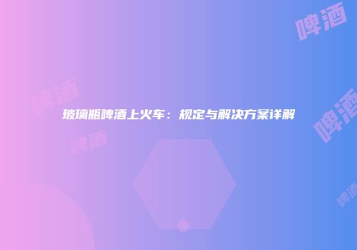 玻璃瓶啤酒上火车：规定与解决方案详解