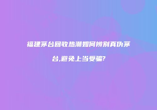 福建茅台回收热潮如何辨别真伪茅台,避免上当受骗?