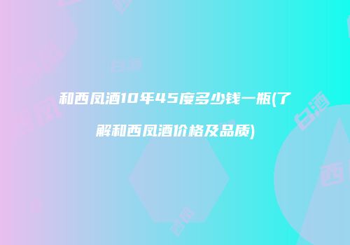 和西凤酒10年45度多少钱一瓶(了解和西凤酒价格及品质)