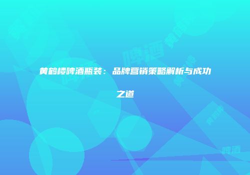 黄鹤楼啤酒瓶装：品牌营销策略解析与成功之道