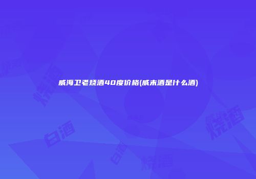 威海卫老烧酒40度价格(威末酒是什么酒)