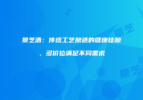 景芝酒：传统工艺酿造的健康佳酿，多价位满足不同需求