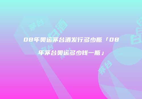08年奥运茅台酒发行多少瓶「08年茅台奥运多少钱一瓶」