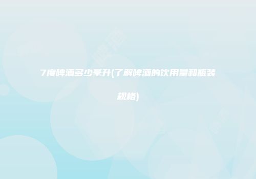 7度啤酒多少毫升(了解啤酒的饮用量和瓶装规格)