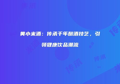 黄小米酒：传承千年酿酒技艺，引领健康饮品潮流