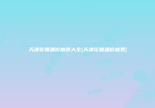 天津花雕酒价格表大全(天津花雕酒价格表)