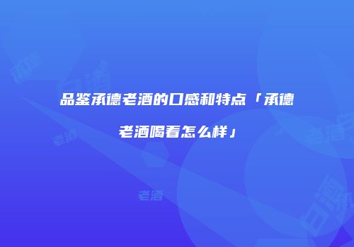 品鉴承德老酒的口感和特点「承德老酒喝着怎么样」