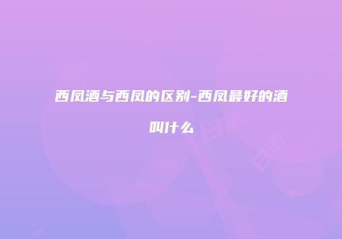 西凤酒与西凤的区别-西凤最好的酒叫什么