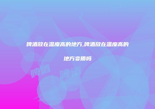 啤酒放在温度高的地方,啤酒放在温度高的地方变质吗