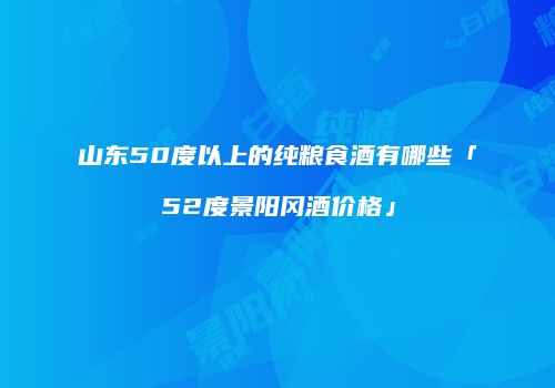山东50度以上的纯粮食酒有哪些「52度景阳冈酒价格」