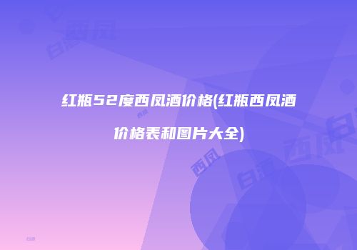 红瓶52度西凤酒价格(红瓶西凤酒价格表和图片大全)