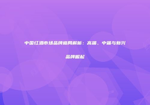 中国红酒市场品牌格局解析：高端、中端与新兴品牌崛起