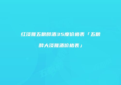 红淡雅五粮醇酒35度价格表「五粮醇大淡雅酒价格表」