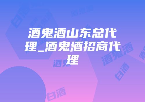酒鬼酒山东总代理_酒鬼酒招商代理