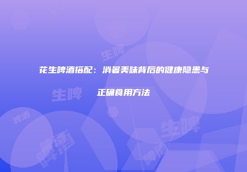 花生啤酒搭配：消暑美味背后的健康隐患与正确食用方法