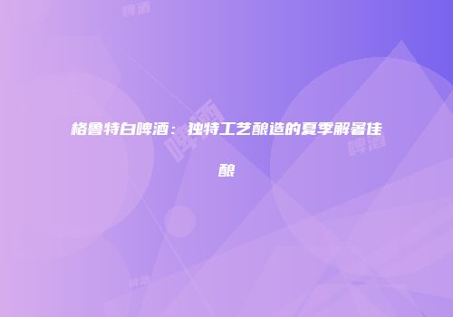 格鲁特白啤酒：独特工艺酿造的夏季解暑佳酿