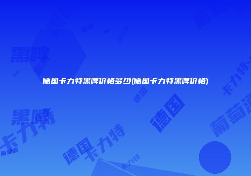 德国卡力特黑啤价格多少(德国卡力特黑啤价格)