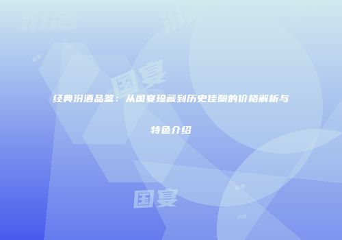 经典汾酒品鉴：从国宴珍藏到历史佳酿的价格解析与特色介绍