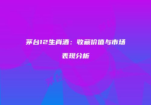 茅台12生肖酒：收藏价值与市场表现分析