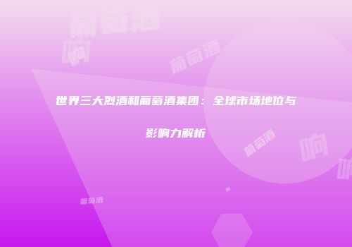 世界三大烈酒和葡萄酒集团：全球市场地位与影响力解析