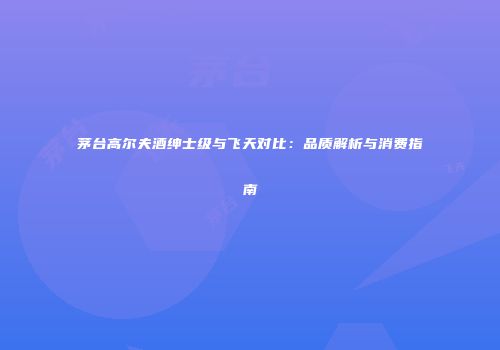茅台高尔夫酒绅士级与飞天对比：品质解析与消费指南