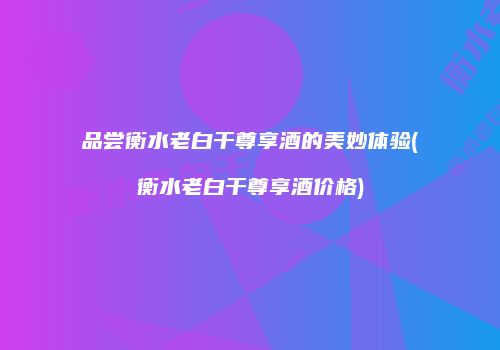 品尝衡水老白干尊享酒的美妙体验(衡水老白干尊享酒价格)