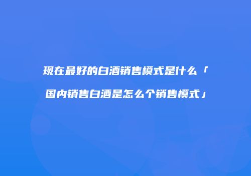 现在最好的白酒销售模式是什么「国内销售白酒是怎么个销售模式」