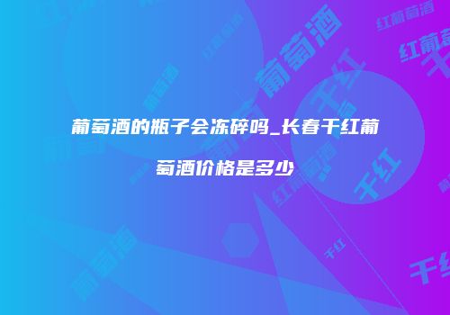 葡萄酒的瓶子会冻碎吗_长春干红葡萄酒价格是多少