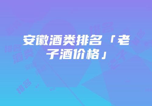 安徽酒类排名「老子酒价格」