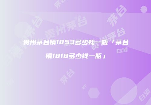 贵州茅台镇1853多少钱一瓶「茅台镇1818多少钱一瓶」