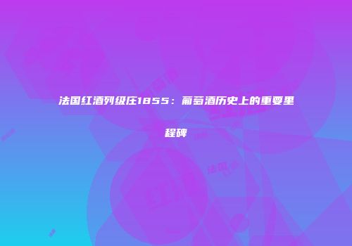 法国红酒列级庄1855：葡萄酒历史上的重要里程碑