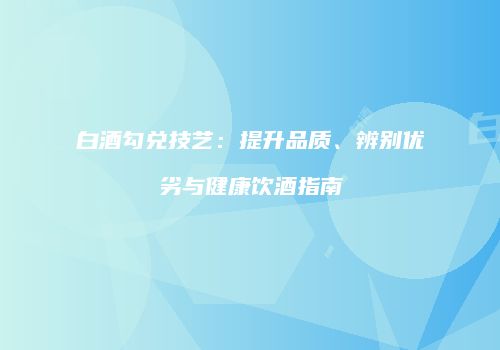 白酒勾兑技艺：提升品质、辨别优劣与健康饮酒指南