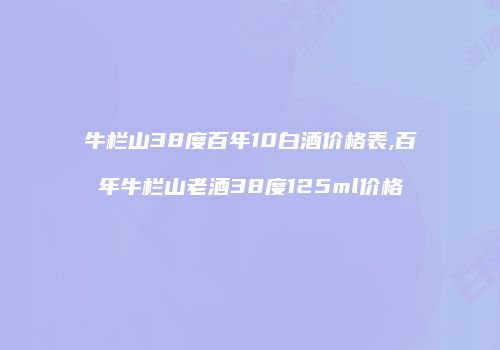 牛栏山38度百年10白酒价格表,百年牛栏山老酒38度125ml价格