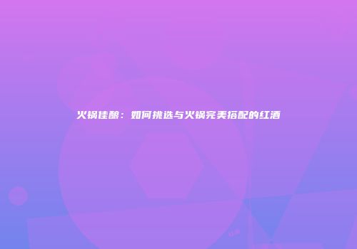火锅佳酿：如何挑选与火锅完美搭配的红酒