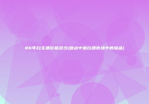 86年白玉酒价格多少(盘点中国白酒市场中的珍品)