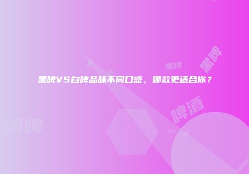 黑啤VS白啤品味不同口感，哪款更适合你？