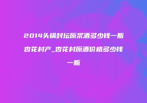 2014头锅封坛原浆酒多少钱一瓶杏花村产_杏花村原酒价格多少钱一瓶