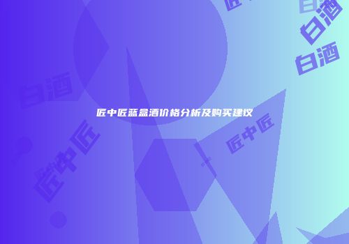 匠中匠蓝盒酒价格分析及购买建议