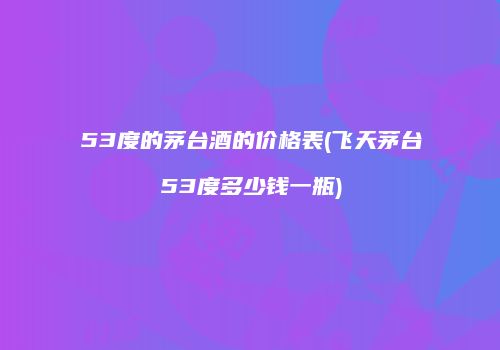 53度的茅台酒的价格表(飞天茅台53度多少钱一瓶)