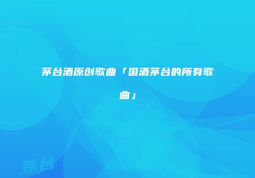 茅台酒原创歌曲「国酒茅台的所有歌曲」
