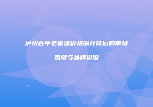 泸州百年老窖酒价格飙升背后的市场热潮与品牌价值