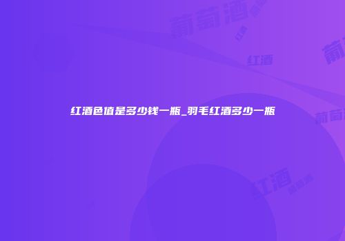 红酒色值是多少钱一瓶_羽毛红酒多少一瓶