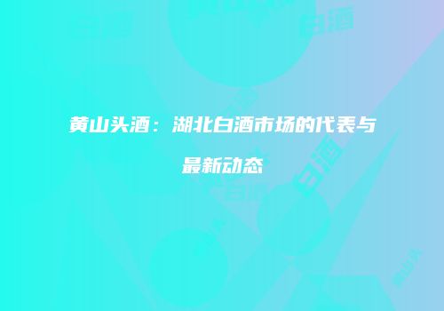 黄山头酒：湖北白酒市场的代表与最新动态